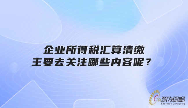 企業(yè)所得稅匯算清繳主要去關(guān)注哪些內(nèi)容呢？
